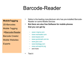 Nokia is the leading manufacturer who has pre-installed Barcode-Reader on some Mobile Devices But there are also free Software for mobile phones that you can get by www.i-nigma.com www.neoreader.com www.kaywa.com www.quickmark.com.tw www.jaxo.com www.beetagg.com www.activeprint.org and more Test it Barcode-Reader MobileTagging 2D-Barcodes Mobile Tagging  Barcode-Reader Barcode Creator Mobile Websites Experts 