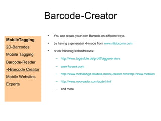 You can create your own Barcode on different ways. by having a generator   imode from  www.nttdocomo.com or on following webadresses: http://www.tagsolute.de/profil/taggenerators www.kaywa.com http://www.mobiledigit.de/data-matrix-creator.htmlhttp://www.mobiledigit.de/data-matrix-creator.html http://www.neoreader.com/code.html and more Barcode-Creator MobileTagging 2D-Barcodes Mobile Tagging Barcode-Reader  Barcode Creator Mobile Websites  Experts 