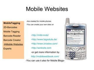 Mobile Websites MobileTagging 2D-Barcodes Mobile Tagging Barcode-Reader Barcode Creator  Mobile Websites Experts  Are created for mobile phones You can create your own sites on http://mtld.mobi/ http://www.tagsolute.de/ http://www.zinadoo.com/ http://winksite.com -or get more information by http://mobilewebbook.com/   -You can use it also for Mobile Blogs- 