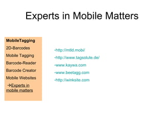 Experts in Mobile Matters MobileTagging 2D-Barcodes Mobile Tagging Barcode-Reader Barcode Creator Mobile Websites   Experts in mobile matters http://mtld.mobi/ http://www.tagsolute.de/ www.kaywa.com www.beetagg.com http://winksite.com 