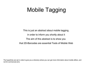 Mobile Tagging This is just an abstract about mobile tagging, in order to inform you shortly about it The aim of this abstract is to show you  that 2D-Barcodes are essential Tools of Mobile Web The hyperlinks are set in order to give you a directory where you can get more information about mobile affairs, and not for commercial aims 