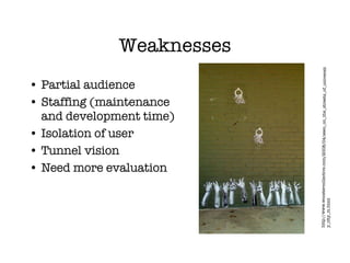 Weaknesses Partial audience Staffing (maintenance and development time) Isolation of user Tunnel vision Need more evaluation http://www.woostercollective.com/2008/04/seen_on_the_streets_of_university_city_m.html 