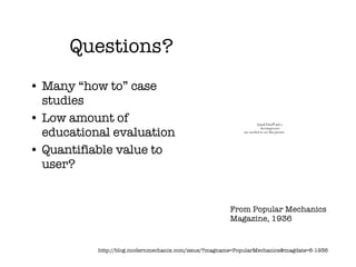 Questions? Many “how to” case studies Low amount of educational evaluation Quantifiable value to user? http://blog.modernmechanix.com/issue/?magname=PopularMechanics&magdate=6-1936 From Popular Mechanics Magazine, 1936 