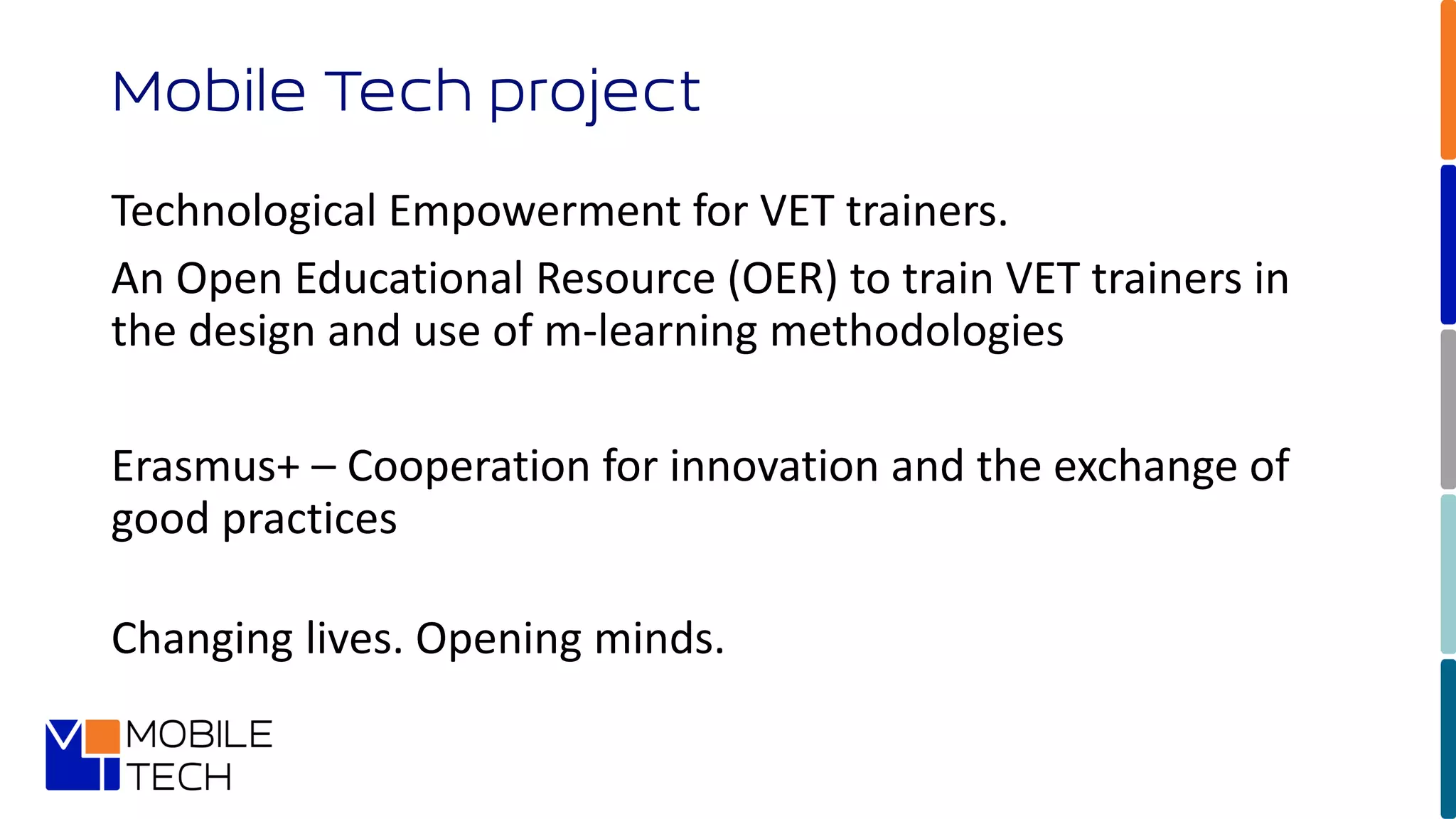 Technological Empowerment for VET trainers.
An Open Educational Resource (OER) to train VET trainers in
the design and use of m-learning methodologies
Erasmus+ – Cooperation for innovation and the exchange of
good practices
Changing lives. Opening minds.
Mobile Tech project
 