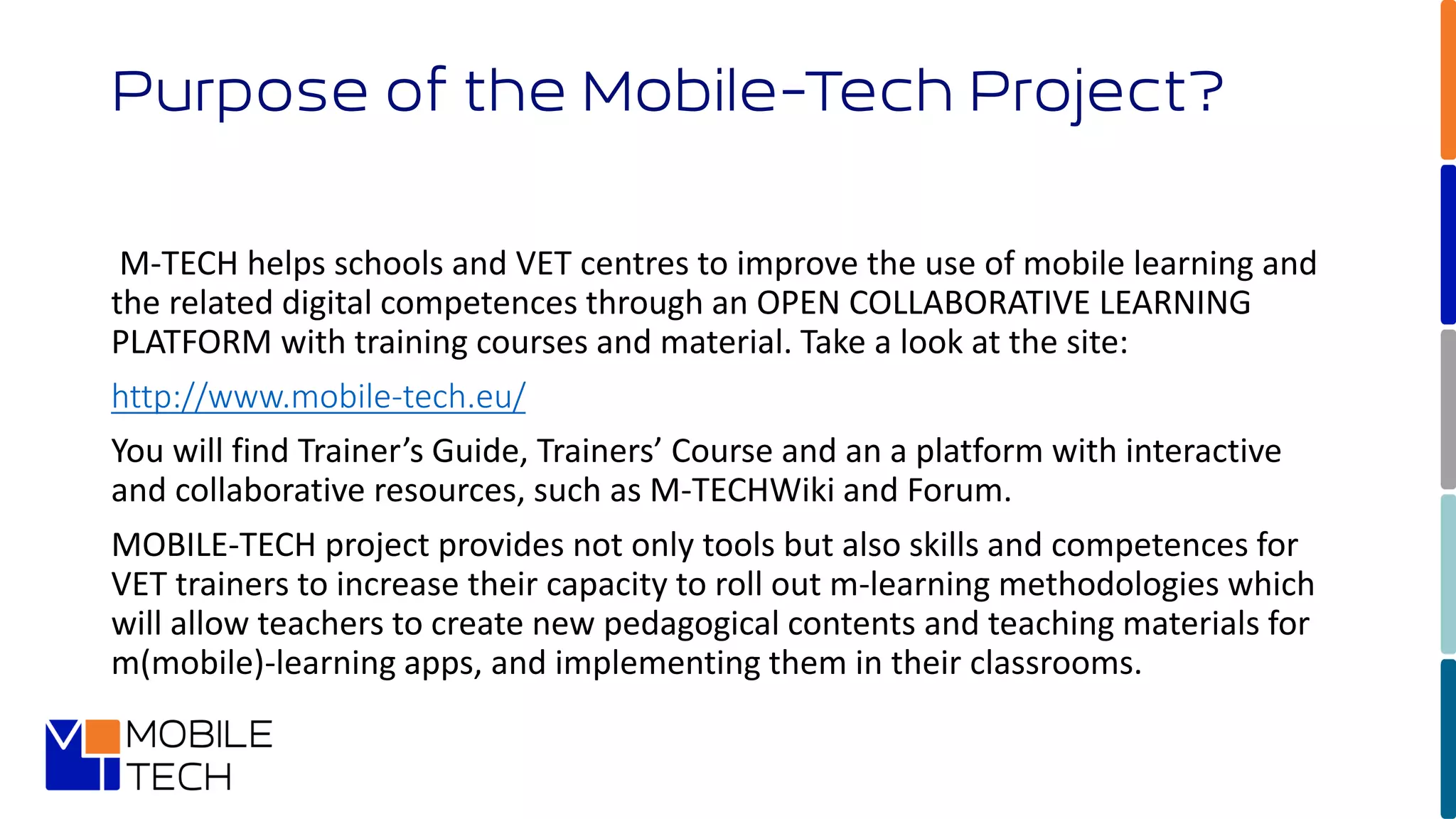 M-TECH helps schools and VET centres to improve the use of mobile learning and
the related digital competences through an OPEN COLLABORATIVE LEARNING
PLATFORM with training courses and material. Take a look at the site:
http://www.mobile-tech.eu/
You will find Trainer’s Guide, Trainers’ Course and an a platform with interactive
and collaborative resources, such as M-TECHWiki and Forum.
MOBILE-TECH project provides not only tools but also skills and competences for
VET trainers to increase their capacity to roll out m-learning methodologies which
will allow teachers to create new pedagogical contents and teaching materials for
m(mobile)-learning apps, and implementing them in their classrooms.
Purpose of the Mobile-Tech Project?
 