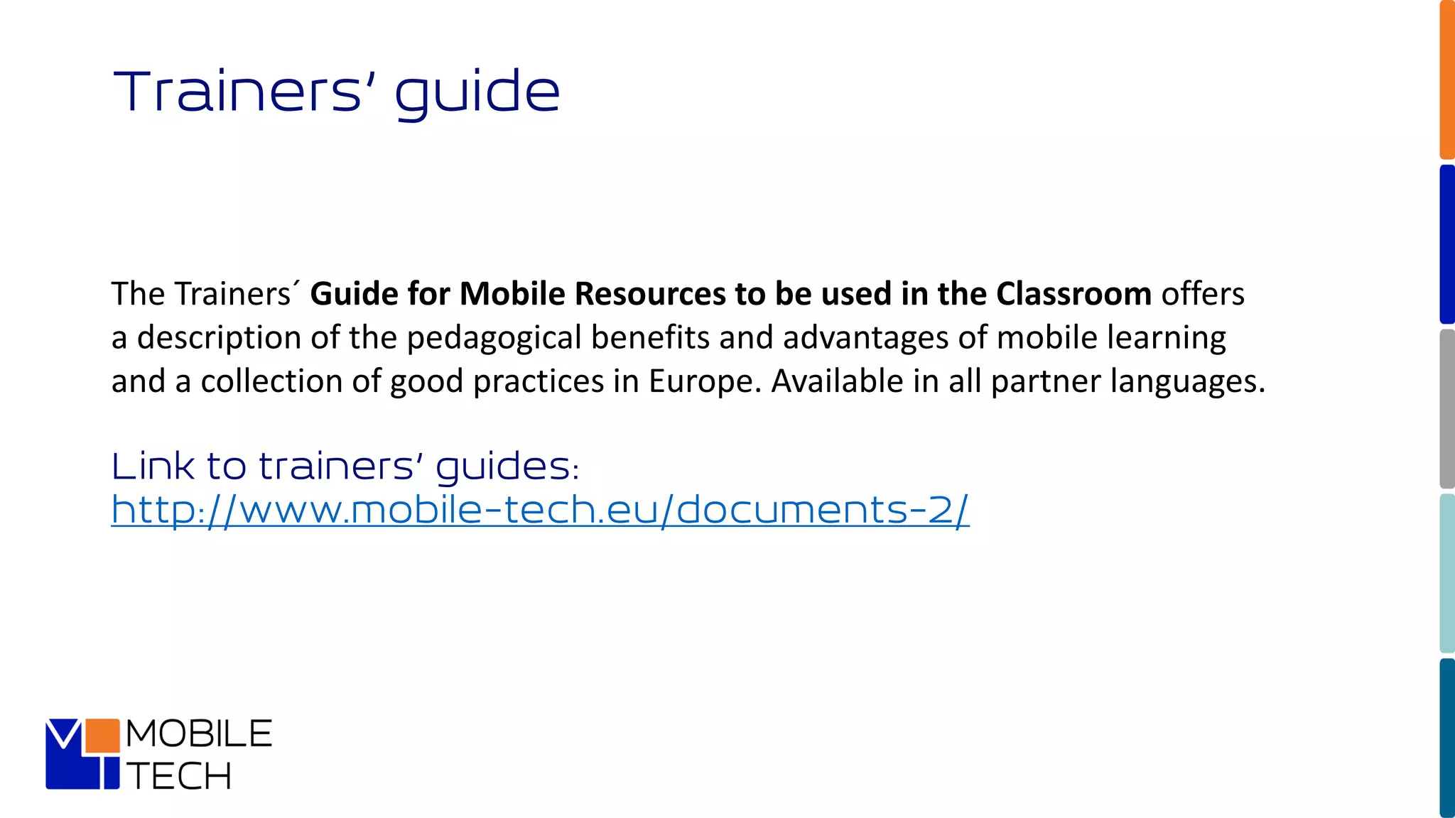 Trainers’ guide
The Trainers´ Guide for Mobile Resources to be used in the Classroom offers
a description of the pedagogical benefits and advantages of mobile learning
and a collection of good practices in Europe. Available in all partner languages.
Link to trainers’ guides:
http://www.mobile-tech.eu/documents-2/
 