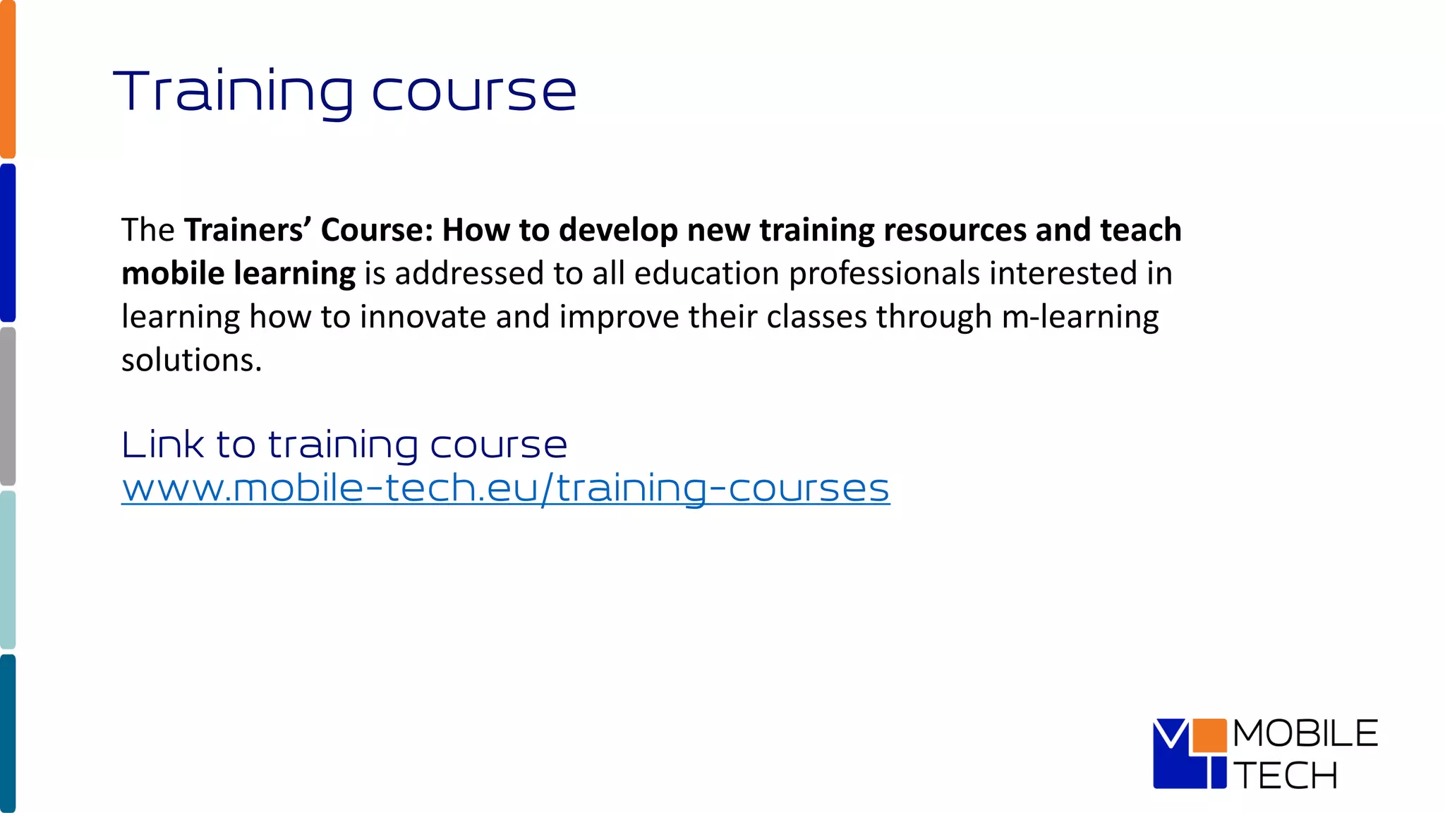 Training course
The Trainers’ Course: How to develop new training resources and teach
mobile learning is addressed to all education professionals interested in
learning how to innovate and improve their classes through m-learning
solutions.
Link to training course
www.mobile-tech.eu/training-courses
 