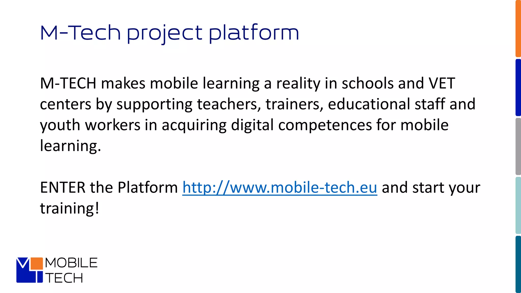 M-Tech project platform
M-TECH makes mobile learning a reality in schools and VET
centers by supporting teachers, trainers, educational staff and
youth workers in acquiring digital competences for mobile
learning.
ENTER the Platform http://www.mobile-tech.eu and start your
training!
 