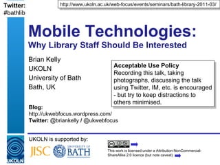 Mobile Technologies:  Why Library Staff Should Be Interested Brian Kelly UKOLN University of Bath Bath, UK UKOLN is supported by: http://www.ukoln.ac.uk/web-focus/events/seminars/bath-library-2011-03/ This work is licensed under a Attribution-NonCommercial-ShareAlike 2.0 licence (but note caveat) Acceptable Use Policy Recording this talk, taking photographs, discussing the talk using Twitter, IM, etc. is encouraged - but try to keep distractions to others minimised. Blog: http://ukwebfocus.wordpress.com/  Twitter:  @briankelly  /  @ukwebfocus Twitter: #bathlib 