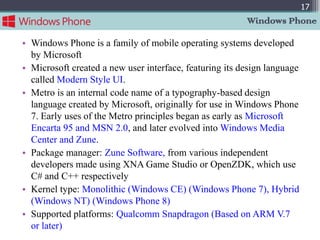 17
                                                         Windows Phone

• Windows Phone is a family of mobile operating systems developed
  by Microsoft
• Microsoft created a new user interface, featuring its design language
  called Modern Style UI.
• Metro is an internal code name of a typography-based design
  language created by Microsoft, originally for use in Windows Phone
  7. Early uses of the Metro principles began as early as Microsoft
  Encarta 95 and MSN 2.0, and later evolved into Windows Media
  Center and Zune.
• Package manager: Zune Software, from various independent
  developers made using XNA Game Studio or OpenZDK, which use
  C# and C++ respectively
• Kernel type: Monolithic (Windows CE) (Windows Phone 7), Hybrid
  (Windows NT) (Windows Phone 8)
• Supported platforms: Qualcomm Snapdragon (Based on ARM V.7
  or later)
 