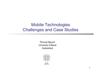 1
Mobile Technologies
Challenges and Case Studies
Phuong Nguyen
University of Basel
Switzerland
 