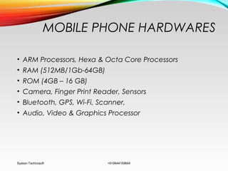 MOBILE PHONE HARDWARES
• ARM Processors, Hexa & Octa Core Processors
• RAM (512MB/1Gb-64GB)
• ROM (4GB – 16 GB)
• Camera, Finger Print Reader, Sensors
• Bluetooth, GPS, Wi-Fi, Scanner,
• Audio, Video & Graphics Processor
Syskan Technosoft +919944159844
 