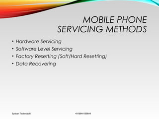 MOBILE PHONE
SERVICING METHODS
• Hardware Servicing
• Software Level Servicing
• Factory Resetting (Soft/Hard Resetting)
• Data Recovering
Syskan Technosoft +919944159844
 