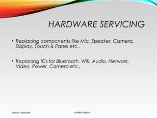 HARDWARE SERVICING
• Replacing components like Mic, Speaker, Camera,
Display, Touch & Panel etc.,
• Replacing ICs for Bluetooth, Wifi, Audio, Network,
Video, Power, Camera etc.,
Syskan Technosoft +919944159844
 