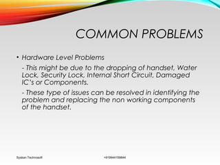 COMMON PROBLEMS
• Hardware Level Problems
- This might be due to the dropping of handset, Water
Lock, Security Lock, Internal Short Circuit, Damaged
IC’s or Components.
- These type of issues can be resolved in identifying the
problem and replacing the non working components
of the handset.
Syskan Technosoft +919944159844
 