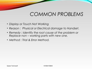 COMMON PROBLEMS
• Display or Touch Not Working
• Reason : Physical or Electrical damage to Handset.
• Remedy : Identify the root cause of the problem or
Replace non – working parts with new one.
• Method : Trial & Error Method.
Syskan Technosoft +919944159844
 