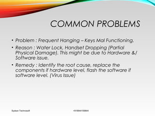 COMMON PROBLEMS
• Problem : Frequent Hanging – Keys Mal Functioning.
• Reason : Water Lock, Handset Dropping (Partial
Physical Damage). This might be due to Hardware &/
Software issue.
• Remedy : Identify the root cause, replace the
components if hardware level, flash the software if
software level. (Virus Issue)
Syskan Technosoft +919944159844
 