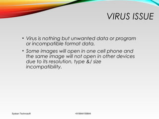 VIRUS ISSUE
• Virus is nothing but unwanted data or program
or incompatible format data.
• Some images will open in one cell phone and
the same image will not open in other devices
due to its resolution, type &/ size
incompatibility.
Syskan Technosoft +919944159844
 