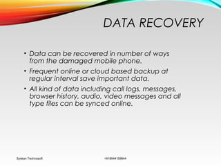 DATA RECOVERY
• Data can be recovered in number of ways
from the damaged mobile phone.
• Frequent online or cloud based backup at
regular interval save important data.
• All kind of data including call logs, messages,
browser history, audio, video messages and all
type files can be synced online.
Syskan Technosoft +919944159844
 