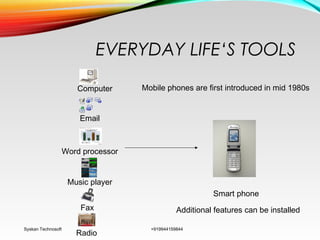 EVERYDAY LIFE‘S TOOLS
Syskan Technosoft +919944159844
Computer
Email
Fax
Radio
Music player
Word processor
Smart phone
Mobile phones are first introduced in mid 1980s
Additional features can be installed
 