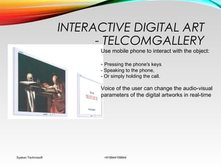 INTERACTIVE DIGITAL ART
- TELCOMGALLERY
Syskan Technosoft +919944159844
Use mobile phone to interact with the object:
- Pressing the phone's keys
- Speaking to the phone,
- Or simply holding the call.
Voice of the user can change the audio-visual
parameters of the digital artworks in real-time
 