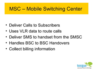 MSC – Mobile Switching Center Deliver Calls to Subscribers Uses VLR data to route calls Deliver SMS to handset from the SMSC Handles BSC to BSC Handovers Collect billing information 