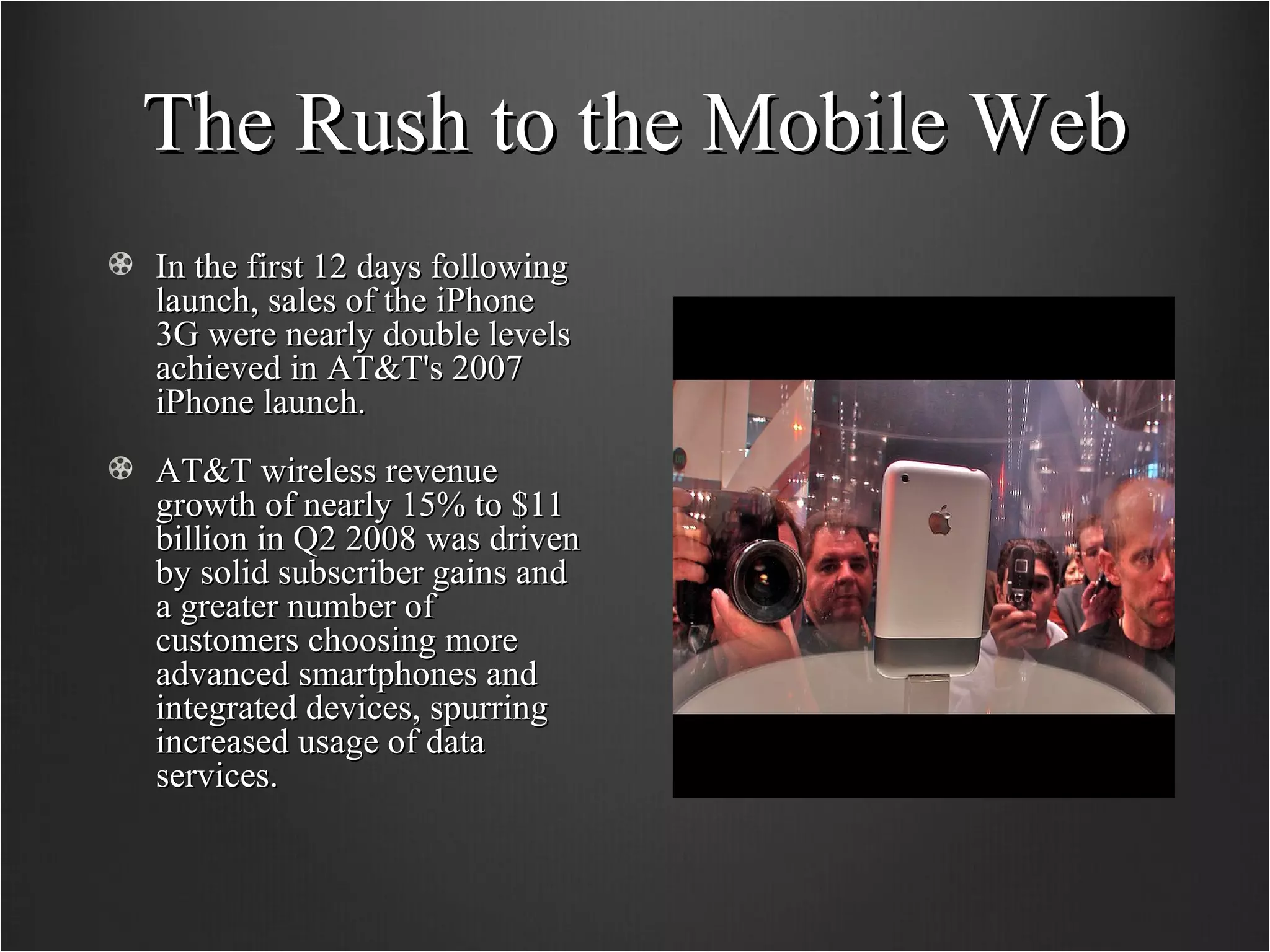 The Rush to the Mobile Web In the first 12 days following launch, sales of the iPhone 3G were nearly double levels achieved in AT&T's 2007 iPhone launch. AT&T wireless revenue growth of nearly 15% to $11 billion in Q2 2008 was driven by solid subscriber gains and a greater number of customers choosing more advanced smartphones and integrated devices, spurring increased usage of data services.  