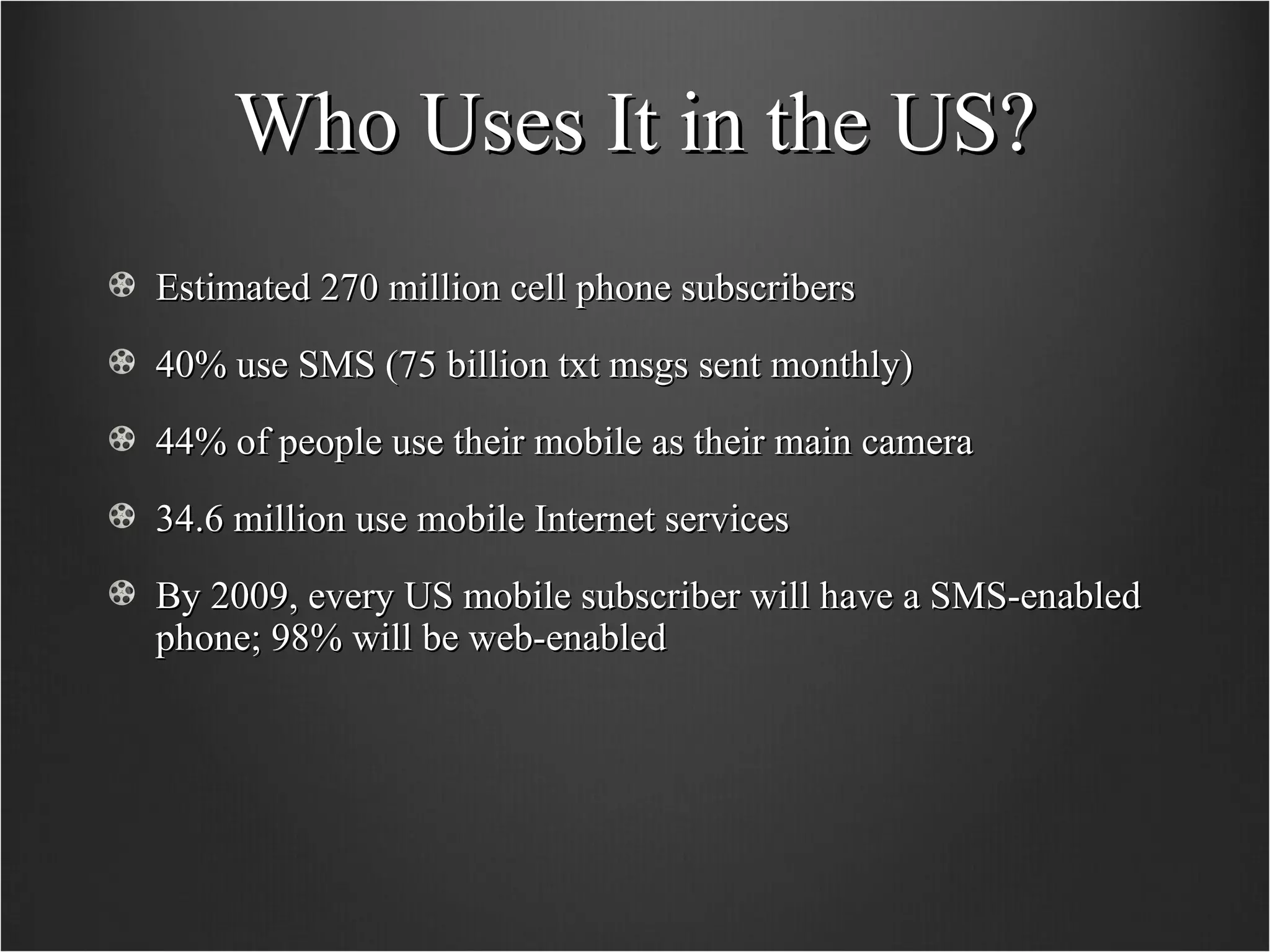 Who Uses It in the US? Estimated 270 million cell phone subscribers 40% use SMS (75 billion txt msgs sent monthly) 44% of people use their mobile as their main camera 34.6 million use mobile Internet services By 2009, every US mobile subscriber will have a SMS-enabled phone; 98% will be web-enabled 