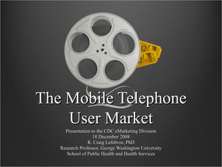 The Mobile Telephone User Market Presentation to the CDC eMarketing Division 18 December 2008 R. Craig Lefebvre, PhD Research Professor, George Washington University School of Public Health and Health Services 