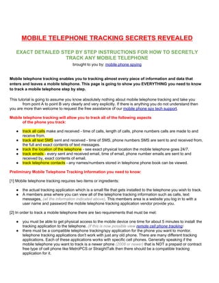 MOBILE TELEPHONE TRACKING SECRETS REVEALED

   EXACT DETAILED STEP BY STEP INSTRUCTIONS FOR HOW TO SECRETLY
                    TRACK ANY MOBILE TELEPHONE
                                     brought to you by: mobile phone spying


Mobile telephone tracking enables you to tracking almost every piece of information and data that
enters and leaves a mobile telephone. This page is going to show you EVERYTHING you need to know
to track a mobile telephone step by step.

This tutorial is going to assume you know absolutely nothing about mobile telephone tracking and take you
        from point A to point B very clearly and very explicitly. If there is anything you do not understand then
you are more than welcome to request the free assistance of our mobile phone spy tech support.

Mobile telephone tracking will allow you to track all of the following aspects
      of the phone you track:

   ●   track all calls make and received - time of calls, length of calls, phone numbers calls are made to and
       receive from.
   ●   track all text SMS sent and received - time of SMS, phone numbers SMS are sent to and received from,
       the full and exact contents of text messages.
   ●   track the location of the telephone - see exact physical location the mobile telephone goes 24/7.
   ●   track emails - every sent and received email, time of email, phone number emails are sent to and
       received by, exact contents of email.
   ●   track telephone contacts - any names/numbers stored in telephone phone book can be viewed.

Preliminary Mobile Telephone Tracking Information you need to know:

[1] Mobile telephone tracking requires two items or ingredients:

   ●   the actual tracking application which is a small file that gets installed to the telephone you wish to track.
   ●   A members area where you can view all of the telephone tracking information such as calls, text
       messages, (all the information indicated above). This members area is a website you log in to with a
       user name and password the mobile telephone tracking application vendor provide you.

[2] In order to track a mobile telephone there are two requirements that must be met:

   ●   you must be able to get physical access to the mobile device one time for about 5 minutes to install the
       tracking application to the telephone. (If this is now possible view remote cell phone tracking)
   ●   there must be a compatible telephone tracking/spy application for the phone you want to monitor.
       telephone tracking applications don't work with just any old phone. There are many different tracking
       applications. Each of these applications works with specific cell phones. Generally speaking if the
       mobile telephone you want to track is a newer phone (2008 or newer) that is NOT a prepaid or contract
       free type of cell phone like MetroPCS or StraightTalk then there should be a compatible tracking
       application for it.
 