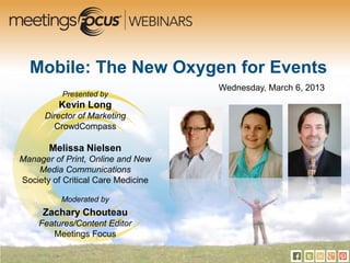 Mobile: The New Oxygen for Events
                                    Wednesday, March 6, 2013
          Presented by
         Kevin Long
      Director of Marketing
        CrowdCompass

       Melissa Nielsen
Manager of Print, Online and New
    Media Communications
Society of Critical Care Medicine

          Moderated by
     Zachary Chouteau
    Features/Content Editor
       Meetings Focus
 