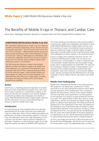 Author
Diane Evans is a Radiology Education Specialist at Liverpool
Heart and Chest Hospital NHS Foundation Trust, with more
than 25 years’ experience in cardiothoracic imaging. In this
article she discusses the indications and common problems
for performing mobile chest radiography, the benefits of
using CARESTREAM DRX-Revolution digital mobile machines,
and the importance of using a structured technique to
achieve an optimum mobile chest image.
Introduction
At Liverpool Heart & Chest Hospital (LHCH) we undertake
approximately 45-50 mobile chest (and some abdominal)
x-rays on a daily basis. Most of these mobile examinations are
performed on acutely ill, post-operative patients in Intensive
Care, Post Operative Critical Care, High Dependency Unit or
Coronary Care and often require significant adaptation of
technique.1 However, it is vital that these images are of high
diagnostic quality and adhere to IR(ME)R 2000 regulations.2
This article will discuss the indications and common problems
for performing mobile chest radiography, the benefits of using
CARESTREAM DRX-Revolution digital mobile machines, and
the importance of using a structured technique to achieve an
optimum mobile chest image. It will also explore the hybrid
examination currently utilised at LHCH in performing PA mobile
chest radiographs on thoracic patients in the ward environment.
During a complex and competitive evaluation process, The
Carestream DRX-Revolution mobile x-ray unit was an out-
standing winner, scoring highly on its ease of movement and
manoeuvrability. Equally important was the excellent image
quality, which is appreciated by the whole MDT. The tube and
line visualisation software has been a valued addition to our
imaging practice, enabling exemplary small-bore NG tube
visualisation, Swan Gantz catheters, and Intra-Aortic Balloon
Pumps. We also anticipate that the DRX-Revolution will prove
invaluable in future medical trials for new devices such as NG
tubes.
Mobile Chest Radiography
Mobile chest radiography performed in the antero-posterior
(AP) projection, has always been considered an inferior
examination to the more standard PA projection which allows
accurate evaluation of the cardiothoracic ratio, comparison
between PA examinations, removal of the scapula shadows
from the lung fields, and is performed in the erect position
on full inspiration at a distance of approximately 6ft from the
x-ray tube.3 This ‘gold standard’ examination reduces cardiac
magnification, and the risk of producing a lordotic image as the
patient is unlikely to lean backwards. The inferiority of the AP
projection lies in the magnification of the heart and widening of
the mediastinum and, if performed when the patient is supine,
will also lead to alteration of the pulmonary vasculature, whilst
the distance from the x-ray tube will also be considerably less
than 6ft, which will increase the effect of the beam divergence
(ie magnification.4) As such, the AP examination (whether erect
or supine) should only be performed on critically ill patients.5
At LHCH, we employ the high KVp (125Kv) technique for all
PA and AP Chest Radiography - PA with the use of a grid, and
AP mainly without a grid. This deliberately lowers contrast,
White Paper I CARESTREAM DRX-Revolution Mobile X-Ray Unit
The Benefits of Mobile X-rays in Thoracic and Cardiac Care
Diane Evans, Radiology Education Specialist at Liverpool Heart and Chest Hospital NHS Foundation Trust
CARESTREAM DRX-Revolution Mobile X-ray Unit
The Carestream DRX-Revolution mobile x-ray unit improves
workflow and boosts productivity with an intuitive GUI and
a long tube head reach – from the centre of the cart to the
axis of the X-ray beam – allowing better patient access and
more accurate positioning, even in restricted spaces. It’s easy
to manoeuvre, making a 360-degree turn effortlessly, with
an automatic collapsible column which shrinks the system
to just over four feet tall, giving complete visibility when
moving the system to any location.
The DRX-Revolution features a unique tube-and-grid
alignment system that delivers superb X-ray quality and
encourages grid use. A powerful 32kW generator, dual
focal spot tube and EVP Plus image processing combine
to further optimise images, meaning fewer retakes and
more support for faster, more accurate diagnoses. The
DRX-Revolution also offers prior image review, including
techniques and exposure history with its PACS-based
query/retrieve capability.
 