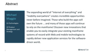 Abstract 
The expanding world of “Internet of everything” and 
“mobility everywhere” creates incredible opportunities 
never before imagined. Those who build the apps will 
own the future ... and many of those apps will continue 
to rely on the mainframe! Discover new innovations that 
enable you to easily integrate your existing mainframe 
systems of record with Web and mobile technologies to 
rapidly deliver new application services for the software-driven 
world. 
Michael 
Maggio 
CA Technologies 
VP Product 
Management and 
Strategy 
2 © 2014 CA. ALL RIGHTS RESERVED. 
 