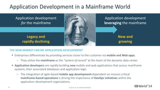 Application Development in a Mainframe World 
4 © 2014 CA. ALL RIGHTS RESERVED. 
Application development 
leveraging the mainframe 
Application development 
for the mainframe 
Legacy and 
rapidly declining 
New and 
growing 
THE NEW MARKET FOR MF APPLICATION DEVELOPMENT: 
 Enterprises differentiate by providing services closer to the customer via mobile and Web apps. 
– They utilize the mainframe as the “system of record” at the heart of the dynamic data center. 
 Application developers are rapidly building new mobile and web applications that access mainframe 
systems, their associated databases and application logic. 
– The integration of agile-based mobile app development dependent on mission-critical 
mainframe-based operations is driving the importance of DevOps initiatives within the 
application development organizations. 
 