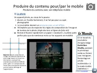 Produire du contenu pour/par le mobile
Produire du contenu avec son téléphone mobile
3) La photo
Un appareil photo, au creux de la paume
discret, on l’oublie facilement, il ne fait pas peur au sujet
photographié
Le journaliste devient un anonyme avec un œil affûté.
N’empêche pas de respecter les règles de composition de l’image et
de lumière de la photo (règle des tiers et lignes de fuite ntt)
Permet d’illustrer rapidement un papier « standard », la photo parle
parfois plus que de nombreux mots sur les supports en mobilité

Règle des tiers en composition de
l’image. Les éléments importants de
votre image doivent se trouver aux
intersections. La plupart des
smartphones permettent d’afficher
cette « grille » en surimpression de
l’écran LCD au moment de la prise de
vue (voir options affichage de
l’appareil photo

Cf: le travail du
journaliste
d’origine belge
Karim Ben
Khelifa, pendant
le printemps
arabe au Yemen
avec Instagram .
Remontage en
artcile
multimédia « à
la mode mobile
(tablettes) »

Source: Le monde

 