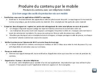 Produire du contenu par le mobile
Produire du contenu avec son téléphone mobile
1) Le bon usage des outils de production via son mobile
•

Familiarisez-vous avec les applications AVANT le reportage.
 Maîtrisez le fonctionnement des applications vidéo et photo avant de partir. Le reportage est le moment de
la mise en pratique, pas de la découverte du matériel. Et le smartphone fait partie de votre matériel

•

Emportez deux chargeurs et repérez les points de rechargement de votre smartphone en cours de journée
 Un chargeur disparaît toujours (adage de reporter mobile) conservez le second dans votre sac
 Les multiprises des press room sont toujours surchargées. Emportez la vôtre et « marquez votre territoire »
avant de commencer à produire. Du coup une seule prise libre en salle de presse vous suffira..
 N’oubliez pas de piquer votre smartphone dans le chargeur, à chaque passage en salle de presse, ou chaque
moment d’ attente à côté d’une source de courant.

•

Vérifier la présence ou l’absence de Wi-FI sur votre lieux de tournage
 Le temps d’upload d’un contenu sera toujours meilleur en Wi-fi. Faites-vous noter le mot de passe s’il y a un
wifi disponible et connectez-vous sur ce réseau.

•

Passez en mode avion:
 Eliminez tout appel intempestif, toute notification d’application alors que vous être en train de produire du
contenu.

•

Organisez le « bureau » de votre téléphone:
 Structurez votre téléphone pour accéder d’un clic aux applications de production que vous utilisez le plus
souvent. Il faut pouvoir ouvrir l’application idoine en urgence et d’un seul geste.
Denis Verloes - @dverloes – http://www.mobileenfrance.com

 