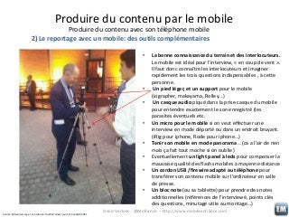 Produire du contenu par le mobile
Produire du contenu avec son téléphone mobile
2) Le reportage avec un mobile: des outils complémentaires
•

•
•
•
•
•
•
•

Source: @benjrooney et son iphone du Wall street journal à LeWeb 2011

La bonne connaissance du terrain et des interlocuteurs.
Le mobile est idéal pour l’interview, « en coup de vent ».
Il faut donc connaître les interlocuteurs et imaginer
rapidement les trois questions indispensables , à cette
personne.
Un pied léger, et un support pour le mobile
(iographer, makayama, Rolley…)
Un casque audio piqué dans la prise casque du mobile
pour entendre exactement le son enregistré (les
parasites éventuels etc.
Un micro pour le mobile si on veut effectuer une
interview en mode déporté ou dans un endroit bruyant.
(iRig pour iphone, Rode pour iphone…)
Tenir son mobile en mode panorama… (ca a l’air de rien
mais ça fait tout moche si on oublie)
Eventuellement un light panel à leds pour compenser la
mauvaise qualité des flashs mobiles à moyenne distance
Un cordon USB /firewire adapté au téléphone pour
transférer son contenu mobile sur l’ordinateur en salle
de presse.
Un bloc note (ou sa tablette) pour prendre des notes
additionnelles (références de l’interviewé, points clés
des questions, minutage utile au montage…)

Denis Verloes - @Mofrance – http://www.mobileenfrance.com

 
