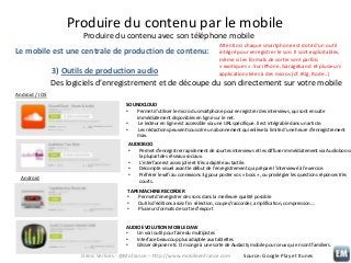 Produire du contenu par le mobile
Produire du contenu avec son téléphone mobile
Le mobile est une centrale de production de contenu:

Attention: chaque smartphone est doté d’un outil
intégré pour enregistrer le son. Il sont exploitables,
même si les formats de sortie sont parfois
« exotiques ». Sur iPhone, Garageband et plusieurs
applications liées à des micros (cf. iRig, Rode…)

3) Outils de production audio
Des logiciels d’enregistrement et de découpe du son directement sur votre mobile
Android / IOS
SOUNDCLOUD
•
Permet d’utiliser le micro du smartphone pour enregistrer des interviews, qui sont ensuite
immédiatement disponibles en ligne sur le net.
•
Le lecteur en ligne est accessible via une URL spécifique. Il est intégrable dans un article.
•
Les rédactions peuvent souscrire un abonnement qui enlève la limite d’une heure d’enregistrement
max.

Android

AUDIOBOO
•
Permet d’enregistrer rapidement de courtes interviews et les diffuser immédiatement via Audioboo su
la plupart des réseaux sociaux.
•
L’interface est assez jolie et très adaptée au tactile.
•
Décompte visuel avant le début de l’enregistrement qui prépare l’interviewé à l’exercice.
•
Préférer le wifi au connexions 3g pour poster vos « boos », ou privilégier les questions réponses très
courts.
TAPE MACHINE RECORDER
•
Permet d’enregistrer des sons dans la meilleure qualité possible
•
Outils d’éditions assez fin: sélection, couper/raccorder, amplification, compression….
•
Plusieurs formats de sortie d’export
AUDIO EVOLUTION MOBILE DAW
•
Un vrai outil pour faire du multipistes
•
Interface beaucoup plus adaptée aux tablettes
•
Glisser déposer etc. On songe à une sorte de Audacity mobile pour ceux qui en sont familiers.

Denis Verloes - @Mofrance – http://www.mobileenfrance.com

Source: Google Play et Itunes

 