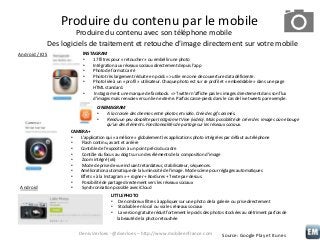 Produire du contenu par le mobile
Produire du contenu avec son téléphone mobile
Des logiciels de traitement et retouche d’image directement sur votre mobile
Android / IOS

INSTAGRAM
•
17 filtres pour « retoucher » ou embellir une photo
•
Intégration aux réseaux sociaux directement depuis l’app
•
Photo de format carré
•
Photo très largement réduite en poids => utile en zone de couverture data déficiente.
•
Photo liée à un « profil » utilisateur. Chaque photo est sur ce profil et « embeddable » dans une page
HTML standard.
•
Instagram est une marque de facebook. => Twitter n’affiche pas les images directement dans son flux
d’images mais renvoie vers un lien externe. Parfois casse-pieds dans le cas de live tweets par exemple.
CINEMAGRAM
•
A la croisée des chemins entre photos et vidéo. Crée des gifs animés.
•
Rendu un peu obsolète par Instgram et Vine (vidéo). Mais possibilité de créer des images où ne bouge
qu’un des éléments. Fonctionnalités de partage sur les réseaux sociaux.

Android

CAMERA+
•
L’application qui « améliore » globalement les applications photo intégrées par défaut au téléphone
•
Flash continu, avant et arrière
•
Contrôle de l’exposition à un point précis du cadre
•
Contôle du focus au doigt sur un des éléments de la composition d’image
•
Zoom intégré (x6)
•
Mode de prise de vue incluant retardateur, stabilisateur, séquences.
•
Amélioration automatique de la luminosité de l’image. Mode scène pour réglages automatiques
•
Effets « à la Instagram » + rogner + Bordures + Texte par-dessus.
•
Possibilité de partage directement vers les réseaux sociaux
•
Synchronisation possible avec iCloud
LITTLE PHOTO
• De nombreux filtres à appliquer sur une photo de la galerie ou prise directement
• Stockable en local ou via les réseaux sociaux
• La version gratuite réduit fortement le poids des photos stockées au détriment parfois de
la beauté de la photo retouchée

Denis Verloes - @dverloes – http://www.mobileenfrance.com

Source: Google Play et Itunes

 
