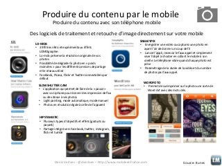 Produire du contenu par le mobile
Produire du contenu avec son téléphone mobile
Des logiciels de traitement et retouche d’image directement sur votre mobile
IOS

LO-MOB
• 39 filtres rétro et expérimentaux. Effets
LOMOgraphie.
• Lo-mob préserve la résolution originale de vos
photos.
• Possibilité de dégrader la photo en « poids
moindres » pour les différents services de partage
et le réseau utilisé
• Facebook, Picasa, Flickr et Twitter connectables par
défaut

SLOW SHUTTER CAM
• L’application qui permet de faire de la « pause »
avec son iphone pour donner des impression de flux
ou de vitesse à ses photos
• Light painting, mode automatique, mode manuel
• Photos en résolution égale à celle de l’appareil

SNEAKYPIX
• Enregistrer une vidéo ou capturez une photo en
ayant l’air de donner un coup de fil
• Lancer l’appli, recevoir le faux appel et simplement
viser l’objet à shooter en collant le mobile à son
oreille. Le téléphone vibre quand chaque photo est
prise
• Paramétrage de la durée de la vidéo et du nombre
de photos par faux appel.
WORDFOTO
• Permet de surimprimer sur la photo une sorte de
Word Art avec des mots clés.

HIPSTAMATIC
• Plusieurs types d’objectifs et effets (gratuits ou
payant)
• Partage intégré vers Facebook, twitter, instagram,
flickr et tumblr

Denis Verloes - @dverloes – http://www.mobileenfrance.com

Source: Itunes

 