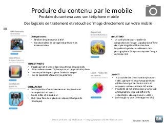 Produire du contenu par le mobile
Produire du contenu avec son téléphone mobile
Des logiciels de traitement et retouche d’image directement sur votre mobile
IOS
DMD panorama
• Réaliser des panoramas à 360°
• Fonctionnalités de partage intégrées vers les
réseaux sociaux

SHAKEITPHOTO
• L’appli qui fait revivre le bon vieux temps des polaroïds
• Il faut même secouer l’iphone pour voir apparaître la photo
• bonne qualité et partage sur facebook intégré
• pas de possibilité d’annoter les polaroïds

GORILLACAM
• Décomposition d’un mouvement en Stop Motion et
recomposition en vidéo
• Mode rafale et retardateur.
• Outil pour faire de la photo en séquence temporelle
(time lapse)

ADJUSTGRID
• un outil iphone pour travailler la
composition de l’image. L’application affiche
des styles de grilles différentes dans
lesquelles dispatcher les éléments de la
photographie à faire pour composer l’image
en temps réel.

LIGHTT
• A la croisée des chemins entre photos et
vidéo, Light prend des photographies en
rafale et vous permet de les sortir en
séquence « vidéo » animée. Gif animé.
• Possibilité de mélanger plusieurs séries de
photographies, issues de différents
« shootings » dans une seule « vidéo »
• (cf Instagram, Vine, Cinemagram vidéo)

Denis Verloes - @Mofrance – http://www.mobileenfrance.com

Source: Itunes

 