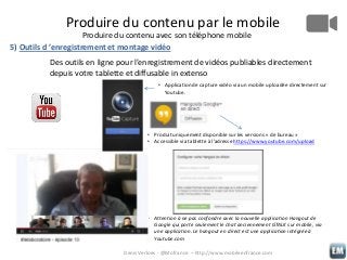 Produire du contenu par le mobile
Produire du contenu avec son téléphone mobile
5) Outils d ’enregistrement et montage vidéo
Des outils en ligne pour l’enregistrement de vidéos publiables directement
depuis votre tablette et diffusable in extenso
• Application de capture vidéo via un mobile uploadée directement sur
Youtube.

• Produit uniquement disponible sur les versions « de bureau »
• Accessible via tablette à l’adresse https://www.youtube.com/upload

• Attention à ne pas confondre avec la nouvelle application Hangout de
Google qui porte seulement le chat anciennement GTALK sur mobile, via
une application. Le hangout en direct est une application intégrée à
Youtube.com
Denis Verloes - @Mofrance – http://www.mobileenfrance.com

 