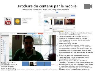 Produire du contenu par le mobile
Produire du contenu avec son téléphone mobile

• Cliquer sur l’icône « Hangouts en direct » depuis Youtube
(web) ou votre profil Google+ (web)
• Cliquer ensuite sur « créer un hangout en direct »
• Donnez-lui un titre (qui sera repris sur Youtube)
• Invitez des participants (via leur adresse Gmail ou leur
raccourci Google+)
• Il apparaissent dans l’interface
• noter l’url de la vidéo ou retrouver le « direct » ou
l’adresse du lecteur exportable youtube qui contiendra
d ’abord le direct, et quelques minutes après l’interview,
l’interview en mode « à la demande ». Twittez-le avant
l’interview ou intégrez la page dans une page de votre site
web.
• Qd vous êtes prêts pour lancer le direct, cliquez sur
« lancez la diffusion ». Un décompte apparaît et 10
secondes plus tard vous êtes en live
• A noter, celui qui lance le hangout devient aussi
« réalisateur ». Par défaut la caméra met en évidence celui
A noter: on peut afficher
qui fait du bruit, parle. Mais le « réalisateur » peut cliquer
une page web à la place de
sur les participants, ils sont alors mis en évidence, et
son visage, et on peut
apparaissent sur l’écran principal, pour le réalisateur et le
chatter en bord d’écran
Denis Verloes - @Mofrance – http://www.mobileenfrance.com spectateur, même s’ils ne sont pas en train de parler.
entre participants. En off

 