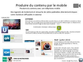 Produire du contenu par le mobile
Produire du contenu avec son téléphone mobile
Des logiciels de traitement et retouche de vidéo publiables directement depuis
votre mobile et diffusable in extenso
Android / IOS

USTREAM:
Ultra utile dans une salle de conférence (bien couverte réseau ou en wifi). Il suffit de se connecter au réseau
de la salle, créer un enregistrement via Ustream et envoyer l’url à votre média d’origine. Le téléphone tenu
à bout de bras envoie les images en direct pour l’audience.
N.B alternative > Bambuser: même principe

QIK:
Un outil simple pour faire des appels vidéos, des vidéos mail et du partage de vidéo. Fonctionne d’autant
mieux que les vidéos à envoyer sont de petite durée, ou que le réseau soit « puissant ».

TOUT: (juillet 2013)
Un outil simple pour faire des vidéos de 15s et les
partager de manière agnostique sur TOUS les
réseaux sociaux.

VINE & INSTAGRAM:
(Voir plus loin)

A noter côté « site web » votre « Tout » devient
embeddable, et surtout, si d’autres utilisateurs
répondent, leur vidéo est agrégée sous la vidéo
initiale dans l’interface « embed » web. Idem pour
les « hashtags » # qui viennent se lister sous la vidéo
embeddée. Utile dans le style « je pose une
question au public, ou je demande des réactions
pour une émission ».

Source: Google Play, Itunes,

 