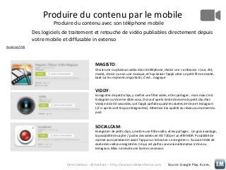 Produire du contenu par le mobile
Produire du contenu avec son téléphone mobile
Des logiciels de traitement et retouche de vidéo publiables directement depuis
votre mobile et diffusable in extenso
Android/IOS

MAGISTO:
Choisir une ou plusieurs vidéo dans le téléphone, choisir une « ambiance » (rue, été,
mode), choisir ou non une musique, et hop laisser l’appli créer un petit film remonté,
basé sur les moments importants. C’est… magique

VIDDY:
Enregistrer de petits clips, y mettre une filtre vidéo, et les partager… mais mais c’est
Instagram ou Vine me dites-vous. Oui sauf que la limite de durée du petit clip chez
Viddy est de 30 secondes, soit l’appli parfaite quand les durées de Vine et Instagram
(cf. ci-après sont trop contraignantes). Attention à la qualité du réseau au moment du
post.

SOCIALCAM:
Enregistrer de petits clips, y mettre une filtre vidéo, et les partager… Un gros avantage,
la possibilité de capter / poster des vidéos en HD 720p et un effet HDR. Possibilité de
zoomer aussi pendant et avant l’appui sur le bouton « enregistrer ». Aucune limite de
durée des vidéos enregistrées. Ce qui est parfois une vraie alternative à Vine ou
Instagram. Mais nécessite une bonne connexion

Denis Verloes - @dverloes – http://www.mobileenfrance.com

Source: Google Play, Itunes,

 
