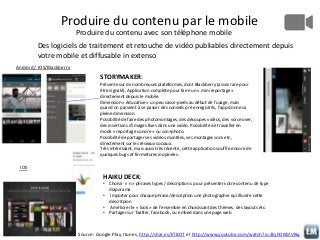 Produire du contenu par le mobile
Produire du contenu avec son téléphone mobile
Des logiciels de traitement et retouche de vidéo publiables directement depuis
votre mobile et diffusable in extenso
Android / IOS/Blackberry

STORYMAKER:
Présente sur de nombreuses plateformes, dont Blackberry (assez rare pour
être signalé). Application complète pour faire un « mini reportage »
directement depuis le mobile.
Dimension « éducative » un peu casse-pieds au début de l’usage, mais
quand on parvient à se passer des conseils pré enregistrés, l’app donne sa
pleine dimension.
Possibilité de faire des photomontages, des découpes vidéos, des voice over,
des insertions d’images fixes dans une vidéo. Possibilité de travailler en
mode « reportage sonore » ou son+photo.
Possibilité de partager ses vidéos montées, ses montages sons etc,
directement sur les réseaux sociaux.
Très intéressant, mais aussi très récente, cette application souffre encore de
quelques bugs et fermetures inopinées.

IOS

HAIKU DECK:
• Choisir « n » phrases types / descriptions pour présenter votre contenu de type
diaporama
• Importer pour chaque phrase/description une photographie qui illustre cette
descritpion
• Améliorer le « look » de l’ensemble en choisissant des thèmes, des layouts etc.
• Partager sur Twitter, facebook, ou embed dans une page web

Source: Google Play, Itunes, http://shar.es/ETBOT et http://www.youtube.com/watch?v=2bjhDMzlVRw

 