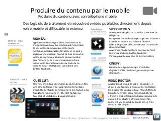 Produire du contenu par le mobile
Produire du contenu avec son téléphone mobile
Des logiciels de traitement et retouche de vidéo publiables directement depuis
votre mobile et diffusable in extenso
VIDEOLICIOUS:
IOS

MONTAJ:
Application de montage vidéo. Fonctionne sur le
principe de récupérer des morceaux de 5 secondes
de vos vidéos. Ces morceaux sont ensuite
montables, additionnables, filtrables, et on peut y
appliquer une musique. Permet de faire de courtes
vidéos très rythmées, à base de plusieurs vidéos
dans l’iphone ou de plusieurs séquences d’une
même vidéo. Postables ensuite sur Youtube ou
conservées sur le téléphone. Liens direct vers
Twitter, facebook…

Sélectionner des photos ou vidéos prises avec le
téléphone.
Enregistrer une vidéo de reportage avec la camera
frontale en mode « journaliste à l’écran ».
Ajouter les photos sélectionnées aux instants clés
du commentaire.
Ajouter éventuellement une musique de fond
Poster sur Youtube, twitter, facebook
Version payante avec plus de fonctionnalités.

CINEFY:
Principe de la ligne du temps. Possibilité
d’ajouts d’effets (explosion, poursuite par un
dinosaure…)

CUTE CUT:

REELDIRECTOR:

Une timeline, 6 types de médias à ajouter dans un film,
une ligne du temps très « programme de montage.
Possibilité de titraille d’enchaînement, des textures, des
transitions. Fonctionne en HD et SD. Partage sur
facebook et youtube ou sauvegarde locale

Application de montage vidéo. On ajoute « n
clips » à une ligne du temps puis on les déplace,
les recadre etc, en drag n drop. Plein d’effets de
transition entre les séquences. Possibilité de
« trimm » et de découpe de chaque séquence de
manière très intuitive. Effets annexes (Pan,
zoom, still image, ajout de bande son….) Très
complet, très simple.

Denis Verloes - @dverloes – http://www.mobileenfrance.com

Source: Itunes,

 