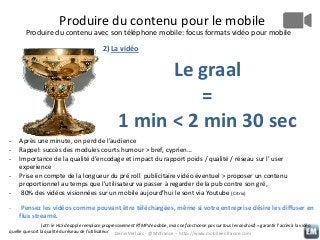 Produire du contenu pour le mobile
Produire du contenu avec son téléphone mobile: focus formats vidéo pour mobile
2) La vidéo

Le graal
=
1 min < 2 min 30 sec
-

Après une minute, on perd de l’audience
Rappel: succès des modules courts humour > bref, cyprien…
Importance de la qualité d’encodage et impact du rapport poids / qualité / réseau sur l’ user
experience
Prise en compte de la longueur du pré roll publicitaire vidéo éventuel > proposer un contenu
proportionnel au temps que l’utilisateur va passer à regarder de la pub contre son gré,
80% des vidéos visionnées sur un mobile aujourd’hui le sont via Youtube (Citrix)
Pensez les vidéos comme pouvant être téléchargées, même si votre entreprise désire les diffuser en
flux streamé.

(att: le HLS de apple remplace progressivement RTMP de adobe, mais ne fonctionne pas sur tous les android) = garantir l’accès à la vidéo
quelle que soit la qualité du réseau de l’utilisateur Denis Verloes - @Mofrance – http://www.mobileenfrance.com

 