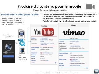 Produire du contenu pour le mobile
Focus formats vidéo pour mobile

Produire de la vidéo pour mobile
Les deux souvent en lien direct
depuis les menus de l’appareil
photo téléphone. Sinon, il existe
une appli dédiée.

•
•

Youtube (au moins deux formats dédiés mobiles en 3GP) et Vimeo >
Les supports vidéo les plus facile et passe partout pour produire
rapidement un contenu « mobilisable »
Youtube est gratuit, il y a une limite par compte chez Vimeo gratuit.

Pour iPhone et
Android

ou

16/9
Codec: H264
Audio: AAC-LC

Denis Verloes - @Mofrance – http://www.mobileenfrance.com

 