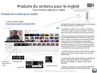 Produire du contenu pour le mobile
Focus formats vidéo pour mobile

Produire de la vidéo pour mobile
A noter: Youtube editor
http://www.youtube.com/editor?hl=fr

0. Possibilité d’ajouter des images aux vidéos, des musiques
libre de droits, des titres, des transitions.
1. Faire glisser les effets, titres ou la vidéo à modifier de
« haut droit » à ligne du temps en bas gauche. Un élément
après l’autre comme des briques d’un jeu de construction.
2. Visionner la vidéo (zoom et dezoom en bas à droite pour
plus de lisibilité) sélectionner l’outil ciseaux et cliquer sur
l’icône « ciseaux » au moment où on veut couper la vidéo.
Cette action a pour effet de diviser la vidéo en deux à
l’endroit choisi . (ne pas se tromper. Un clic dans le menu
pour choisir le ciseau, un autre sur le ciseau, à l’endroit où
on veut couper la vidéo). Un morceau coupé apparait avec
une petite icône en bas à gauche dans la time line
3. Conserver chaque morceau et y intercaler titre, image, ou
supprimer le morceau coupé en cliquant sur la croix dans
l’extrait coupé.

Position de
lecture dans la
vidéo

4. La lecture de la vidéo montée se fait dans la fenêtre haut
gauche. L’endroit de la vidéo qu’on veut regarder se
sélectionne en déplaçant la « glissière » bleue avec le
minutage.

Sélection outil

Usage outil

Forme de l’extrait

5. Cliquer sur « Publier » pour publier cette nouvelle vidéo
remontée (plante parfois) sur son compte Youtube.

Denis Verloes - @Mofrance – http://www.mobileenfrance.com

 